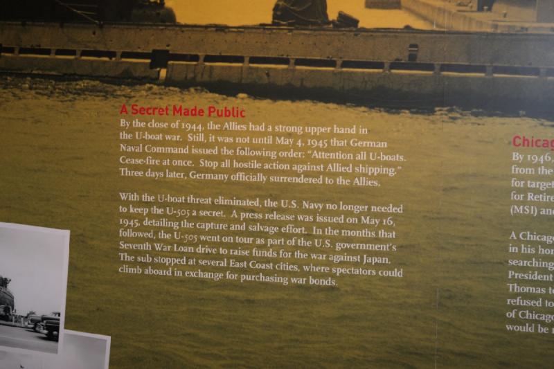 2014-03-11 11:16:55 ** Chicago, Illinois, Museum of Science and Industry, Submarines, Type IX, U 505 ** A Secret Made Public

By the close of 1944, the Allies had a strong upper hand in the U-boat war. Still, it is not until May 4, 1945 that German Naval Command issued the following order: 'Attention all U-boats. Cease-fire at once. Stop all hostile action against Allied shipping.' Three days later, Germany officially surrendered to the Allies.

With the U-boat threat eliminated, the U.S. Navy no longer needed to keep the U-505 a secret. A press release was issued on May 16, 1945, detailing the capture and salvage effort. In the months that followed, the U-505 went on tour as part of the U.S. government's Seventh War Loan drive to raise funds for the war against Japan. The sub stopped at several East Coast cities, where spectators could climb aboard in exchange for purchasing war bonds.