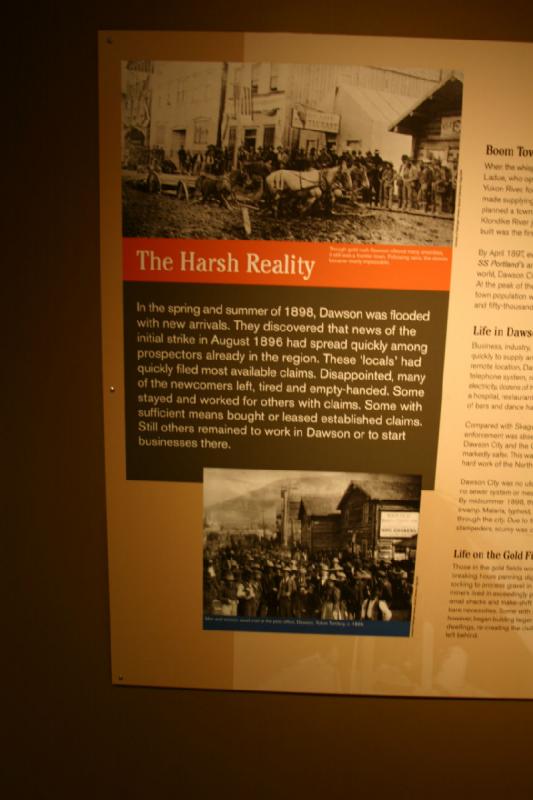 2007-09-03 11:15:02 ** Seattle ** The Harsh Reality

In the spring and summer of 1898, Dawson was flooded with new arrivals. They discovered that news of the initial strike in August 1896 had spread quickly among prospectors already in the region. These 'locals' had quickly filed most available claims. Disappointed, many of the newcomers left, tired and empty-handed. Some stayed and worked for others with claims. Some with sufficient means bought or leased established claimes. Still others remained to work in Dawson or to start businesses there.